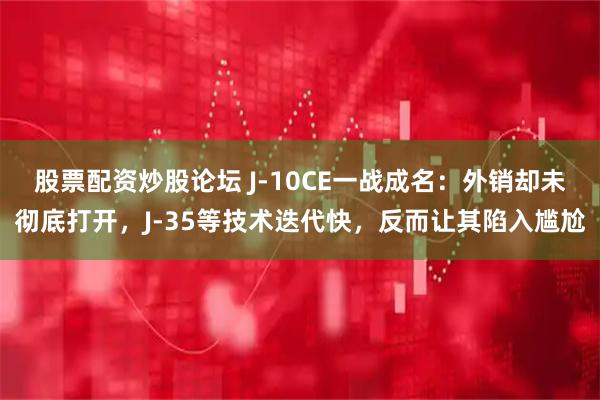 股票配资炒股论坛 J-10CE一战成名：外销却未彻底打开，J-35等技术迭代快，反而让其陷入尴尬