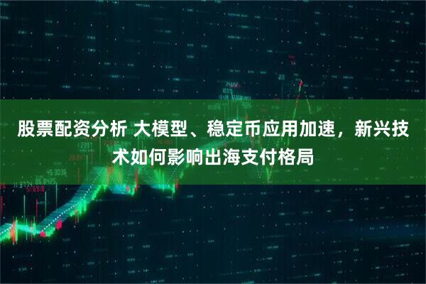 股票配资分析 大模型、稳定币应用加速，新兴技术如何影响出海支付格局