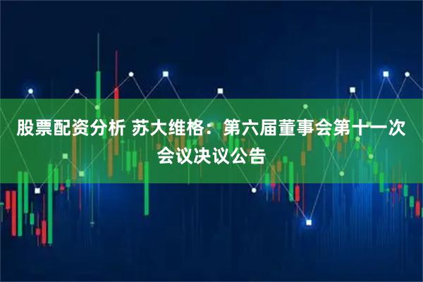 股票配资分析 苏大维格：第六届董事会第十一次会议决议公告