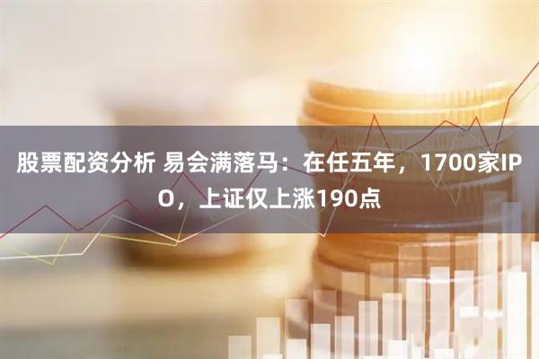 股票配资分析 易会满落马：在任五年，1700家IPO，上证仅上涨190点