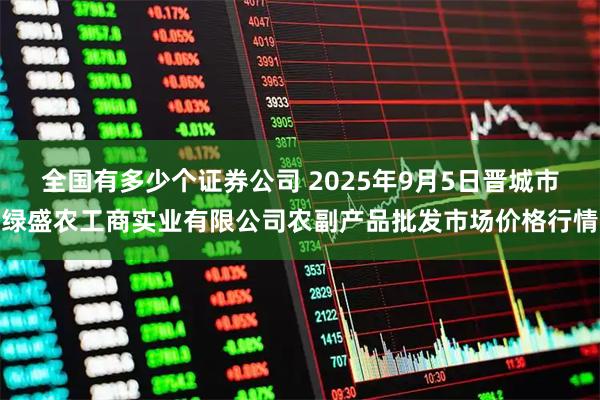 全国有多少个证券公司 2025年9月5日晋城市绿盛农工商实业有限公司农副产品批发市场价格行情