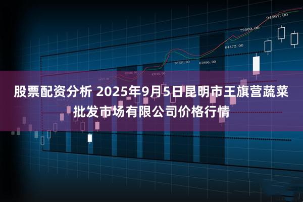 股票配资分析 2025年9月5日昆明市王旗营蔬菜批发市场有限公司价格行情