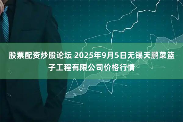 股票配资炒股论坛 2025年9月5日无锡天鹏菜篮子工程有限公司价格行情