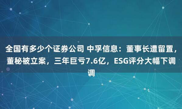全国有多少个证券公司 中孚信息：董事长遭留置，董秘被立案，三年巨亏7.6亿，ESG评分大幅下调