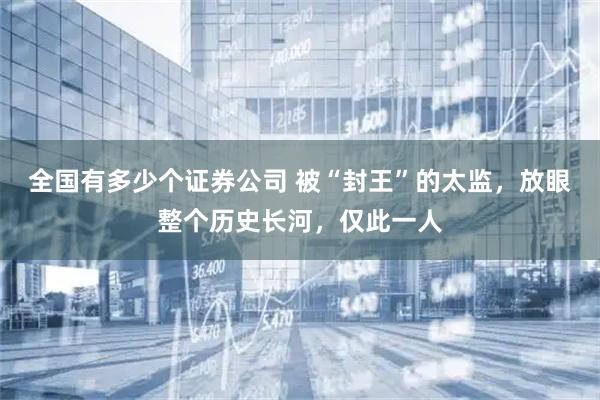 全国有多少个证券公司 被“封王”的太监，放眼整个历史长河，仅此一人