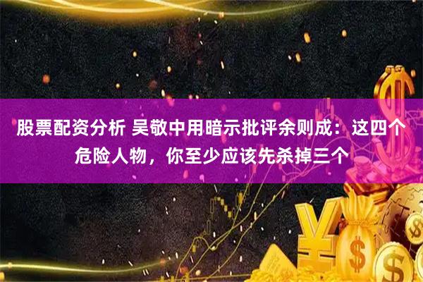 股票配资分析 吴敬中用暗示批评余则成：这四个危险人物，你至少应该先杀掉三个