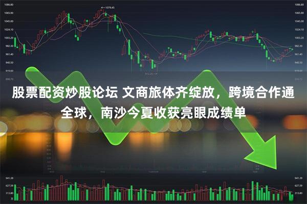 股票配资炒股论坛 文商旅体齐绽放，跨境合作通全球，南沙今夏收获亮眼成绩单