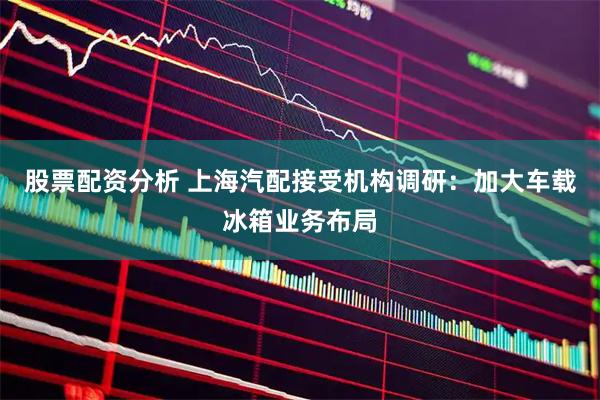 股票配资分析 上海汽配接受机构调研：加大车载冰箱业务布局