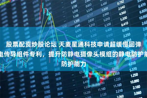 股票配资炒股论坛 天麦星通科技申请超缓慢回弹静电传导组件专利，提升防静电摄像头模组的静电防护能力