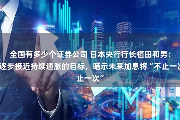 全国有多少个证券公司 日本央行行长植田和男：正逐步接近持续通胀的目标，暗示未来加息将“不止一次”