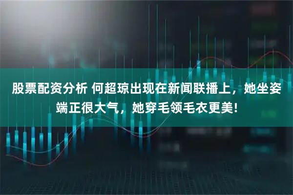 股票配资分析 何超琼出现在新闻联播上，她坐姿端正很大气，她穿毛领毛衣更美!