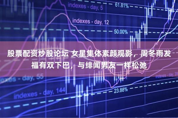 股票配资炒股论坛 女星集体素颜观影，周冬雨发福有双下巴，与绯闻男友一样松弛