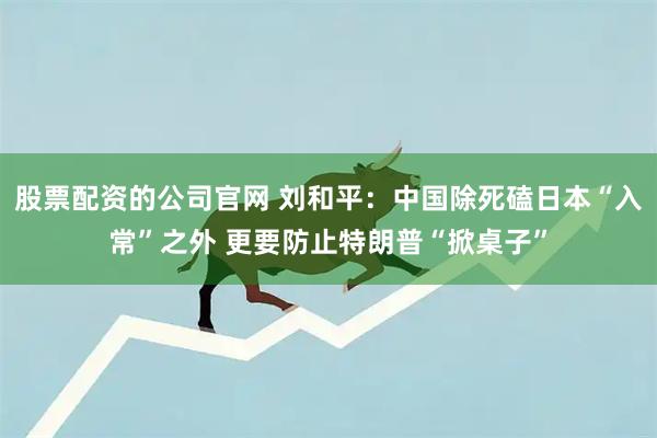 股票配资的公司官网 刘和平：中国除死磕日本“入常”之外 更要防止特朗普“掀桌子”