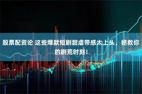 股票配资论 这些爆款短剧甜虐带感太上头，拯救你的剧荒时刻！