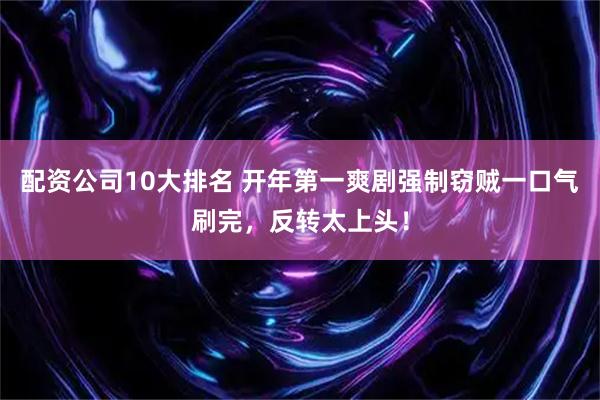 配资公司10大排名 开年第一爽剧强制窃贼一口气刷完，反转太上头！