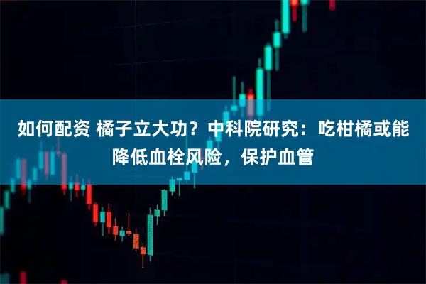 如何配资 橘子立大功？中科院研究：吃柑橘或能降低血栓风险，保护血管