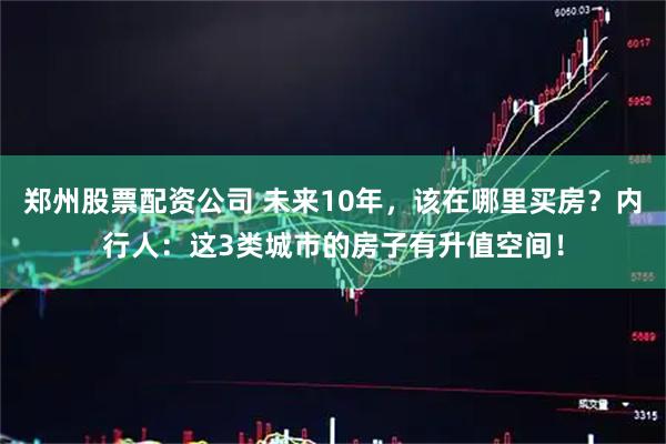 郑州股票配资公司 未来10年，该在哪里买房？内行人：这3类城市的房子有升值空间！