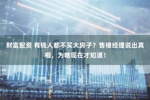 财富配资 有钱人都不买大房子？售楼经理说出真相，为啥现在才知道！