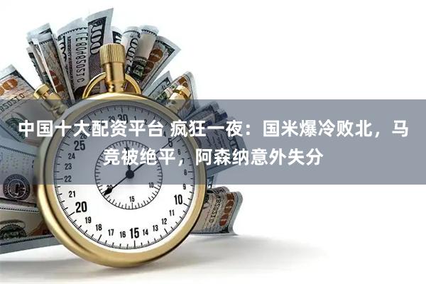 中国十大配资平台 疯狂一夜：国米爆冷败北，马竞被绝平，阿森纳意外失分
