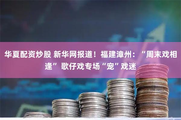 华夏配资炒股 新华网报道！福建漳州：“周末戏相逢” 歌仔戏专场“宠”戏迷