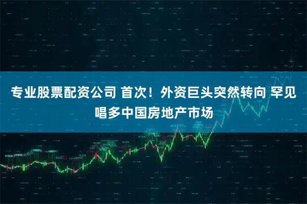 专业股票配资公司 首次！外资巨头突然转向 罕见唱多中国房地产市场