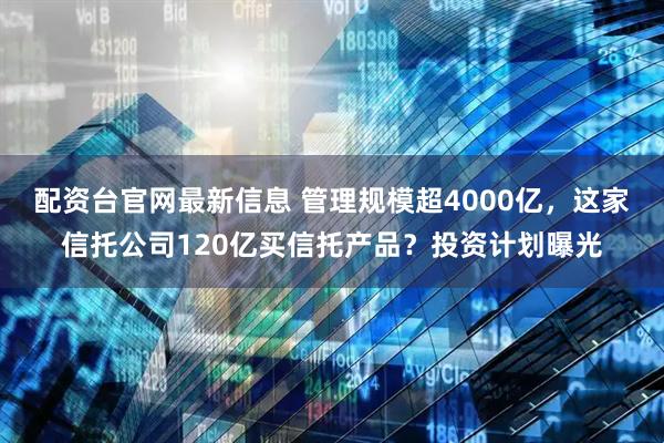配资台官网最新信息 管理规模超4000亿，这家信托公司120亿买信托产品？投资计划曝光