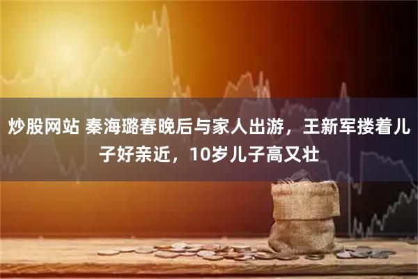炒股网站 秦海璐春晚后与家人出游，王新军搂着儿子好亲近，10岁儿子高又壮