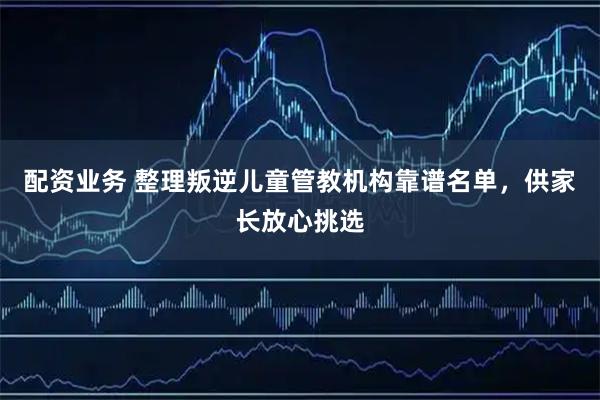 配资业务 整理叛逆儿童管教机构靠谱名单，供家长放心挑选