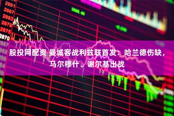 股投网配资 曼城客战利兹联首发：哈兰德伤缺，马尔穆什、谢尔基出战