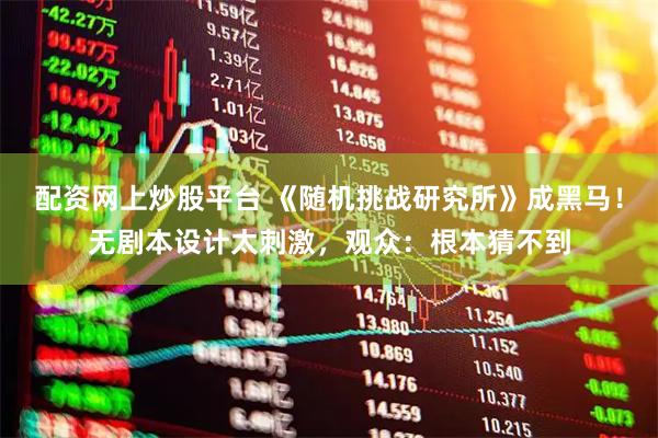 配资网上炒股平台 《随机挑战研究所》成黑马！无剧本设计太刺激，观众：根本猜不到