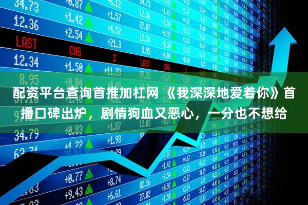 配资平台查询首推加杠网 《我深深地爱着你》首播口碑出炉，剧情狗血又恶心，一分也不想给
