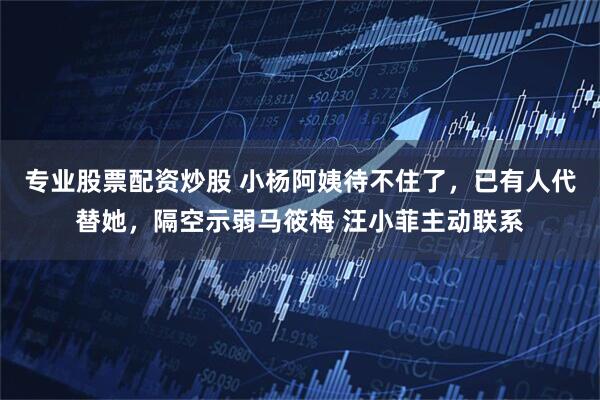 专业股票配资炒股 小杨阿姨待不住了，已有人代替她，隔空示弱马筱梅 汪小菲主动联系