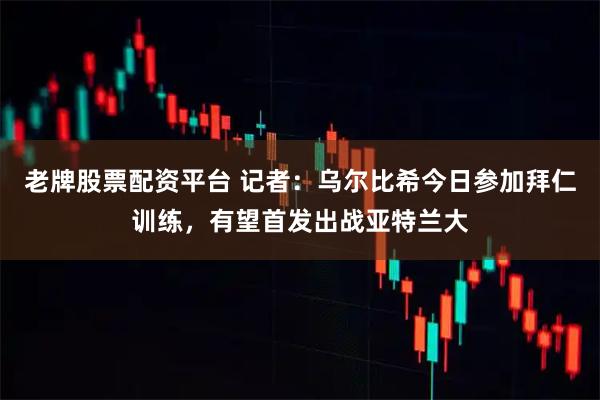 老牌股票配资平台 记者：乌尔比希今日参加拜仁训练，有望首发出战亚特兰大