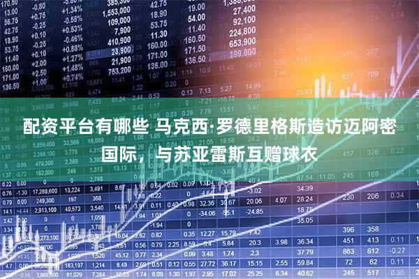 配资平台有哪些 马克西·罗德里格斯造访迈阿密国际，与苏亚雷斯互赠球衣