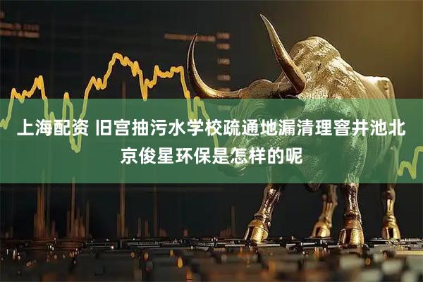 上海配资 旧宫抽污水学校疏通地漏清理窨井池北京俊星环保是怎样的呢