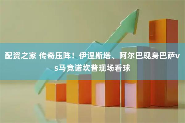 配资之家 传奇压阵！伊涅斯塔、阿尔巴现身巴萨vs马竞诺坎普现场看球
