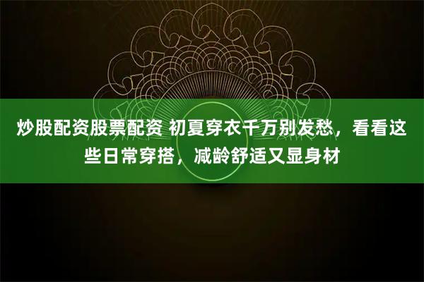 炒股配资股票配资 初夏穿衣千万别发愁，看看这些日常穿搭，减龄舒适又显身材
