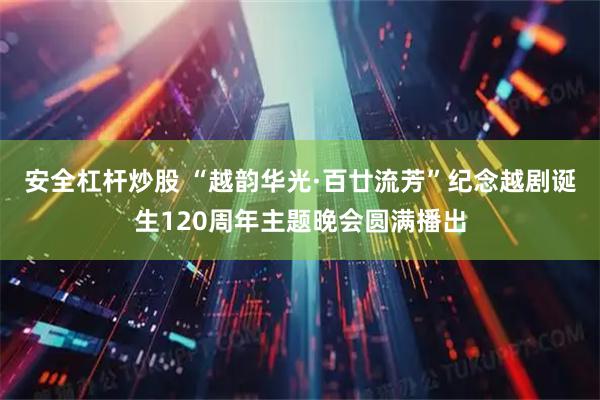 安全杠杆炒股 “越韵华光·百廿流芳”纪念越剧诞生120周年主题晚会圆满播出